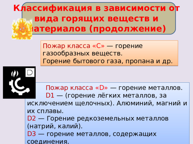 Классификация в зависимости от вида горящих веществ и материалов (продолжение) Пожар класса «C» — горение газообразных веществ. Горение бытового газа, пропана и др.  Пожар класса «D» — горение металлов.  D1 — (горение лёгких металлов, за исключением щелочных). Алюминий, магний и их сплавы. D2 — Горение редкоземельных металлов (натрий, калий). D3 — горение металлов, содержащих соединения. 