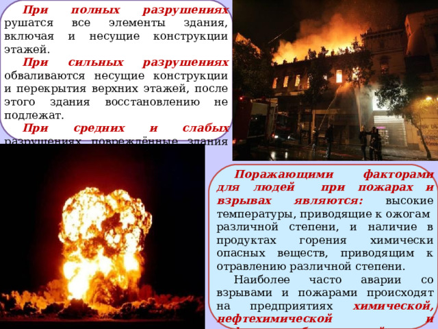 При полных разрушениях рушатся все элементы здания, включая и несущие конструкции этажей. При сильных разрушениях обваливаются несущие конструкции и перекрытия верхних этажей, после этого здания восстановлению не подлежат. При средних и слабых разрушениях повреждённые здания могут быть восстановлены. Поражающими факторами для людей при пожарах и взрывах  являются: высокие температуры, приводящие к ожогам различной степени, и наличие в продуктах горения химически опасных веществ, приводящим к отравлению различной степени. Наиболее часто аварии со взрывами и пожарами происходят на предприятиях химической, нефтехимической и нефтеперерабатывающей отраслевой промышленности. 