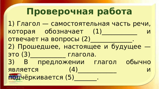 Проверочная работа 1) Глагол — самостоятельная часть речи, которая обозначает (1)___________ и отвечает на вопросы (2)_____________. 2) Прошедшее, настоящее и будущее — это (3)___________ глагола. 3) В предложении глагол обычно является (4)____________ и подчёркивается (5)_______. 