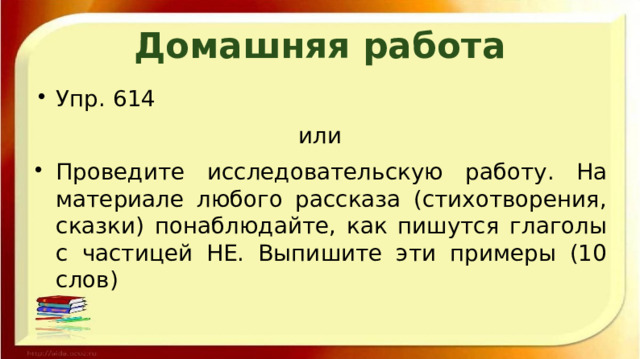 Домашняя работа Упр. 614 или Проведите исследовательскую работу. На материале любого рассказа (стихотворения, сказки) понаблюдайте, как пишутся глаголы с частицей НЕ. Выпишите эти примеры (10 слов) 