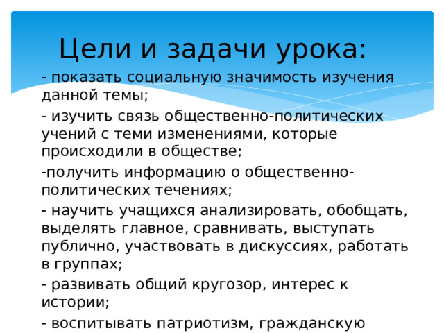 Цели и задачи  урока: - показать социальную значимость изучения данной темы; - изучить связь общественно-политических учений с теми изменениями, которые происходили в обществе; -получить информацию о общественно-политических течениях; - научить учащихся анализировать, обобщать, выделять главное, сравнивать, выступать публично, участвовать в дискуссиях, работать в группах; - развивать общий кругозор, интерес к истории; - воспитывать патриотизм, гражданскую позицию, стремление участвовать в жизни общества. 