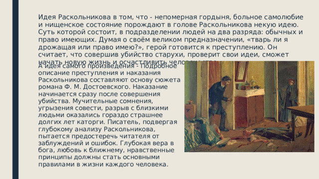 Идея Раскольникова в том, что - непомерная гордыня, больное самолюбие и нищенское состояние порождают в голове Раскольникова некую идею. Суть которой состоит, в подразделении людей на два разряда: обычных и право имеющих. Думая о своём великом предназначении, «тварь ли я дрожащая или право имею?», герой готовится к преступлению. Он считает, что совершив убийство старухи, проверит свои идеи, сможет начать новую жизнь и осчастливить человечество. А идея самого произведения - Подробное описание преступления и наказания Раскольникова составляют основу сюжета романа Ф. М. Достоевского. Наказание начинается сразу после совершения убийства. Мучительные сомнения, угрызения совести, разрыв с близкими людьми оказались гораздо страшнее долгих лет каторги. Писатель, подвергая глубокому анализу Раскольникова, пытается предостеречь читателя от заблуждений и ошибок. Глубокая вера в бога, любовь к ближнему, нравственные принципы должны стать основными правилами в жизни каждого человека. 