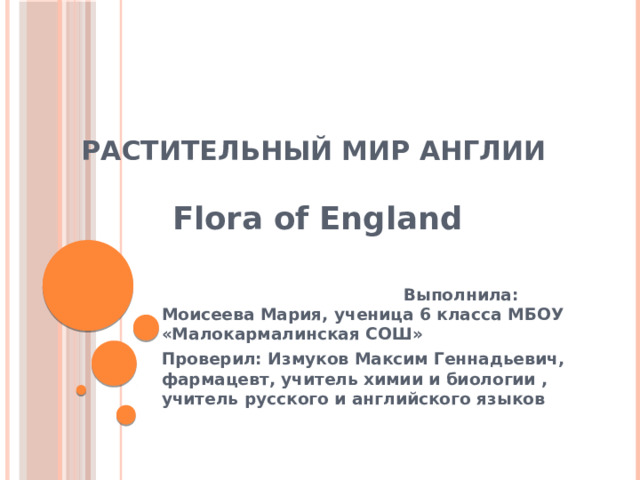 Растительный мир Англии    Flora of England   Выполнила: Моисеева Мария, ученица 6 класса МБОУ «Малокармалинская СОШ» Проверил: Измуков Максим Геннадьевич, фармацевт, учитель химии и биологии , учитель русского и английского языков 
