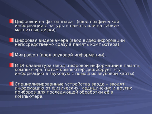 Цифровой на фотоаппарат (ввод графической информации с натуры в память или на гибкие магнитные диски)  Цифровая видеокамера (ввод видеоинформации непосредственно сразу в память компьютера).  Микрофон (ввод звуковой информации).  MIDI-клавиатура (ввод цифровой информации в память компьютера, потом компьютер дешифрует эту информацию в звуковую с помощью звуковой карты)  Специализированные устройства ввода – вводят информацию от физических, медицинских и других приборов для последующей обработки её в компьютере.  