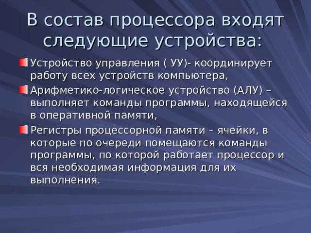 В состав процессора входят следующие устройства: Устройство управления ( УУ)- координирует работу всех устройств компьютера, Арифметико-логическое устройство (АЛУ) – выполняет команды программы, находящейся в оперативной памяти, Регистры процессорной памяти – ячейки, в которые по очереди помещаются команды программы, по которой работает процессор и вся необходимая информация для их выполнения. 