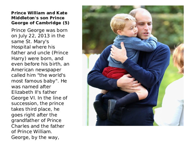 Prince William and Kate Middleton's son Prince George of Cambridge (5) Prince George was born on July 22, 2013 in the same St. Mary's Hospital where his father and uncle (Prince Harry) were born, and even before his birth, an American newspaper called him 