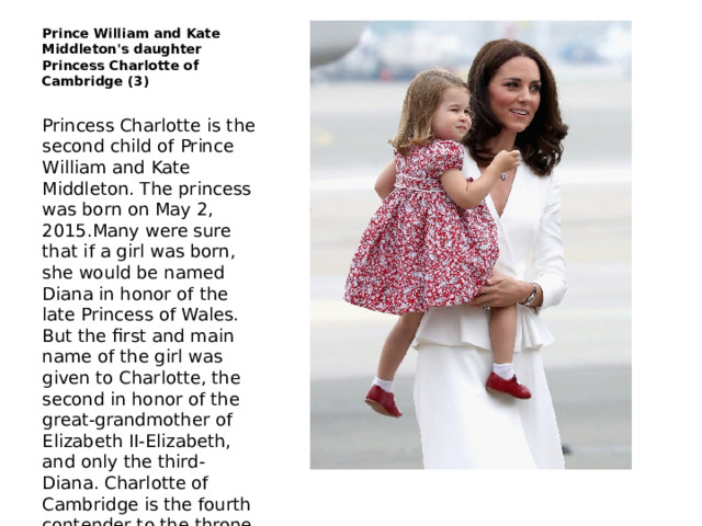 Prince William and Kate Middleton's daughter Princess Charlotte of Cambridge (3) Princess Charlotte is the second child of Prince William and Kate Middleton. The princess was born on May 2, 2015.Many were sure that if a girl was born, she would be named Diana in honor of the late Princess of Wales. But the first and main name of the girl was given to Charlotte, the second in honor of the great-grandmother of Elizabeth II-Elizabeth, and only the third-Diana. Charlotte of Cambridge is the fourth contender to the throne 