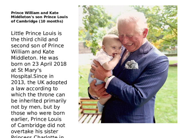 Prince William and Kate Middleton's son Prince Louis of Cambridge (10 months) Little Prince Louis is the third child and second son of Prince William and Kate Middleton. He was born on 23 April 2018 at St Mary's Hospital.Since in 2013, the UK adopted a law according to which the throne can be inherited primarily not by men, but by those who were born earlier, Prince Louis of Cambridge did not overtake his sister Princess Charlotte in the succession to the throne, but became the fifth in line. 