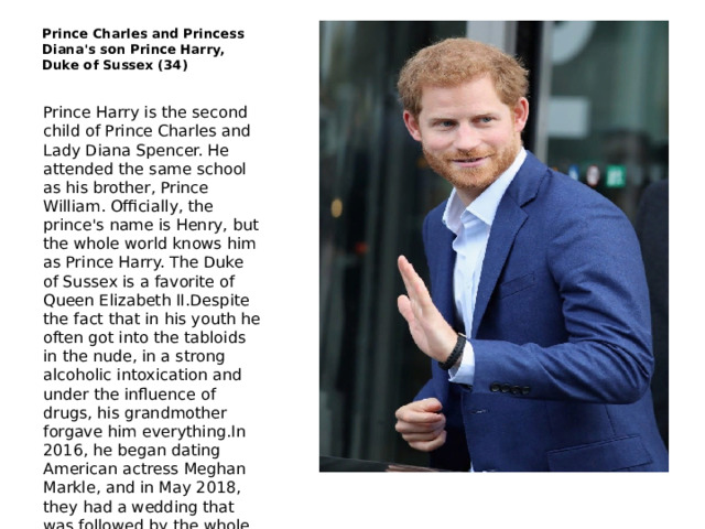 Prince Charles and Princess Diana's son Prince Harry, Duke of Sussex (34) Prince Harry is the second child of Prince Charles and Lady Diana Spencer. He attended the same school as his brother, Prince William. Officially, the prince's name is Henry, but the whole world knows him as Prince Harry. The Duke of Sussex is a favorite of Queen Elizabeth II.Despite the fact that in his youth he often got into the tabloids in the nude, in a strong alcoholic intoxication and under the influence of drugs, his grandmother forgave him everything.In 2016, he began dating American actress Meghan Markle, and in May 2018, they had a wedding that was followed by the whole world. And in October it became known: the couple are expecting a child! 