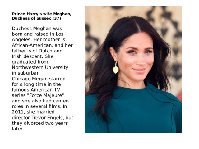 Prince Harry's wife Meghan, Duchess of Sussex (37) Duchess Meghan was born and raised in Los Angeles. Her mother is African-American, and her father is of Dutch and Irish descent. She graduated from Northwestern University in suburban Chicago.Megan starred for a long time in the famous American TV series 