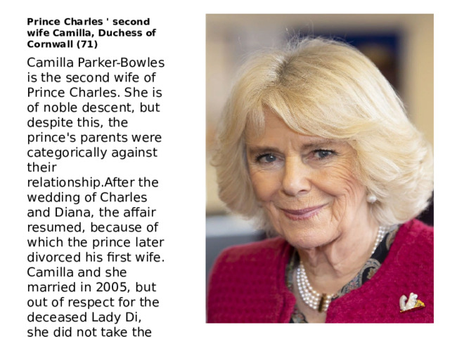 Prince Charles ' second wife Camilla, Duchess of Cornwall (71) Camilla Parker-Bowles is the second wife of Prince Charles. She is of noble descent, but despite this, the prince's parents were categorically against their relationship.After the wedding of Charles and Diana, the affair resumed, because of which the prince later divorced his first wife. Camilla and she married in 2005, but out of respect for the deceased Lady Di, she did not take the title of Duchess of Wales. 