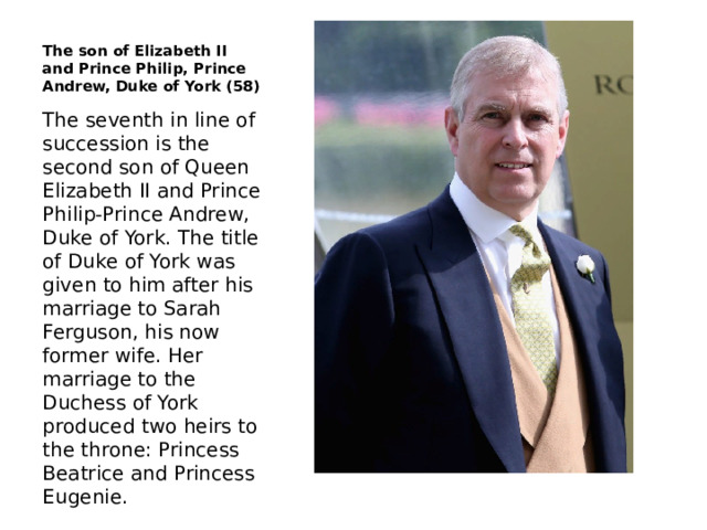 The son of Elizabeth II and Prince Philip, Prince Andrew, Duke of York (58) The seventh in line of succession is the second son of Queen Elizabeth II and Prince Philip-Prince Andrew, Duke of York. The title of Duke of York was given to him after his marriage to Sarah Ferguson, his now former wife. Her marriage to the Duchess of York produced two heirs to the throne: Princess Beatrice and Princess Eugenie. 