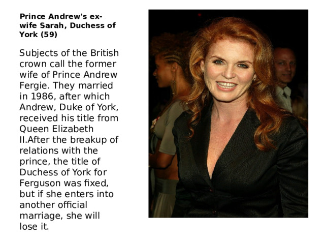 Prince Andrew's ex-wife Sarah, Duchess of York (59) Subjects of the British crown call the former wife of Prince Andrew Fergie. They married in 1986, after which Andrew, Duke of York, received his title from Queen Elizabeth II.After the breakup of relations with the prince, the title of Duchess of York for Ferguson was fixed, but if she enters into another official marriage, she will lose it. 