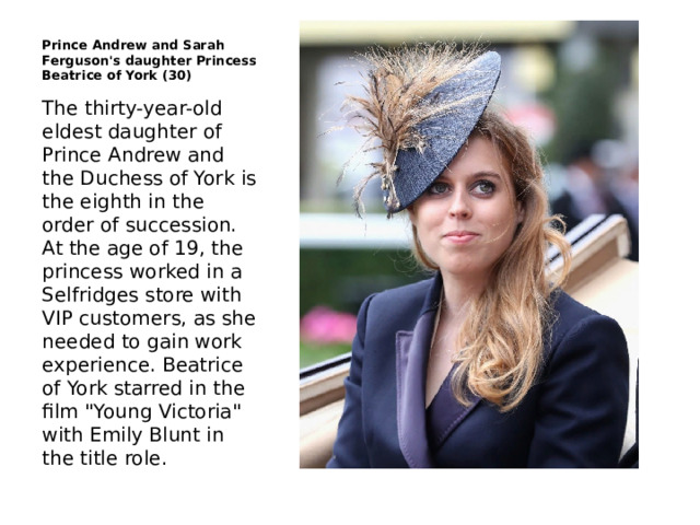 Prince Andrew and Sarah Ferguson's daughter Princess Beatrice of York (30) The thirty-year-old eldest daughter of Prince Andrew and the Duchess of York is the eighth in the order of succession. At the age of 19, the princess worked in a Selfridges store with VIP customers, as she needed to gain work experience. Beatrice of York starred in the film 