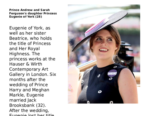 Prince Andrew and Sarah Ferguson's daughter Princess Eugenie of York (28) Eugenie of York, as well as her sister Beatrice, who holds the title of Princess and Her Royal Highness. The princess works at the Hauser & Wirth Contemporary Art Gallery in London. Six months after the wedding of Prince Harry and Meghan Markle, Eugenie married Jack Brooksbank (32). After the wedding, Eugenie lost her title of Princess of York, and is now known as Her Highness Princess Eugenie Mrs. Brooksbank. 