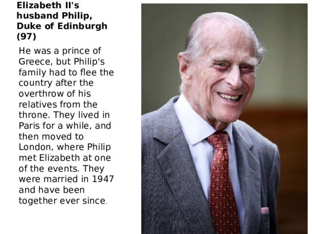 Elizabeth II's husband Philip, Duke of Edinburgh (97) He was a prince of Greece, but Philip's family had to flee the country after the overthrow of his relatives from the throne. They lived in Paris for a while, and then moved to London, where Philip met Elizabeth at one of the events. They were married in 1947 and have been together ever since . 