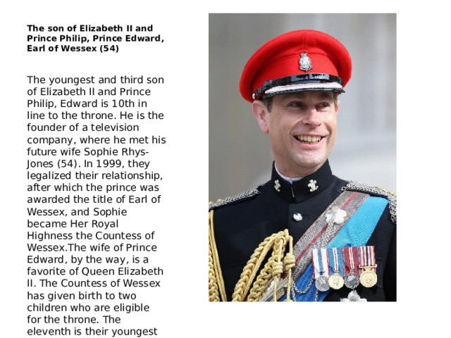 The son of Elizabeth II and Prince Philip, Prince Edward, Earl of Wessex (54) The youngest and third son of Elizabeth II and Prince Philip, Edward is 10th in line to the throne. He is the founder of a television company, where he met his future wife Sophie Rhys-Jones (54). In 1999, they legalized their relationship, after which the prince was awarded the title of Earl of Wessex, and Sophie became Her Royal Highness the Countess of Wessex.The wife of Prince Edward, by the way, is a favorite of Queen Elizabeth II. The Countess of Wessex has given birth to two children who are eligible for the throne. The eleventh is their youngest son, Lord James, Viscount Severn, and the twelfth is their daughter, Lady Louisa Windsor. 