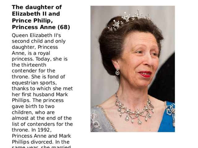 The daughter of Elizabeth II and Prince Philip, Princess Anne (68) Queen Elizabeth II's second child and only daughter, Princess Anne, is a royal princess. Today, she is the thirteenth contender for the throne. She is fond of equestrian sports, thanks to which she met her first husband Mark Phillips. The princess gave birth to two children, who are almost at the end of the list of contenders for the throne. In 1992, Princess Anne and Mark Phillips divorced. In the same year, she married Timothy Lawrence, a British Naval officer. 