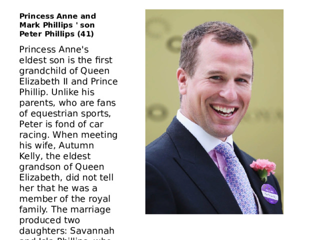 Princess Anne and Mark Phillips ' son Peter Phillips (41) Princess Anne's eldest son is the first grandchild of Queen Elizabeth II and Prince Phillip. Unlike his parents, who are fans of equestrian sports, Peter is fond of car racing. When meeting his wife, Autumn Kelly, the eldest grandson of Queen Elizabeth, did not tell her that he was a member of the royal family. The marriage produced two daughters: Savannah and Isla Phillips, who are also eligible for the throne (they are ranked 15th and 16th). 