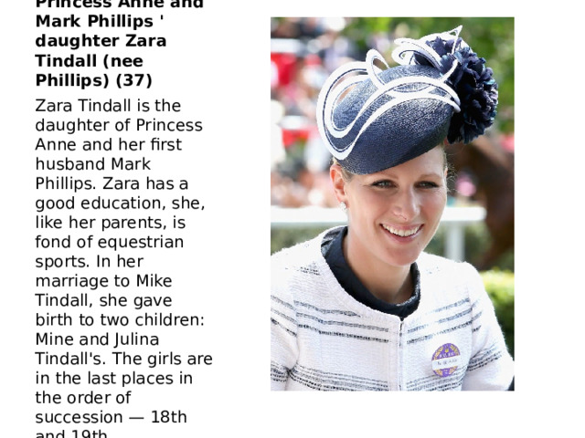 Princess Anne and Mark Phillips ' daughter Zara Tindall (nee Phillips) (37) Zara Tindall is the daughter of Princess Anne and her first husband Mark Phillips. Zara has a good education, she, like her parents, is fond of equestrian sports. In her marriage to Mike Tindall, she gave birth to two children: Mine and Julina Tindall's. The girls are in the last places in the order of succession — 18th and 19th. 