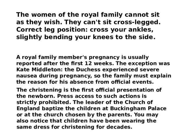 The women of the royal family cannot sit as they wish. They can't sit cross-legged. Correct leg position: cross your ankles, slightly bending your knees to the side. A royal family member's pregnancy is usually reported after the first 12 weeks. The exception was Kate Middleton: the Duchess experienced severe nausea during pregnancy, so the family must explain the reason for his absence from official events. The christening is the first official presentation of the newborn. Press access to such actions is strictly prohibited. The leader of the Church of England baptize the children at Buckingham Palace or at the church chosen by the parents. You may also notice that children have been wearing the same dress for christening for decades. 