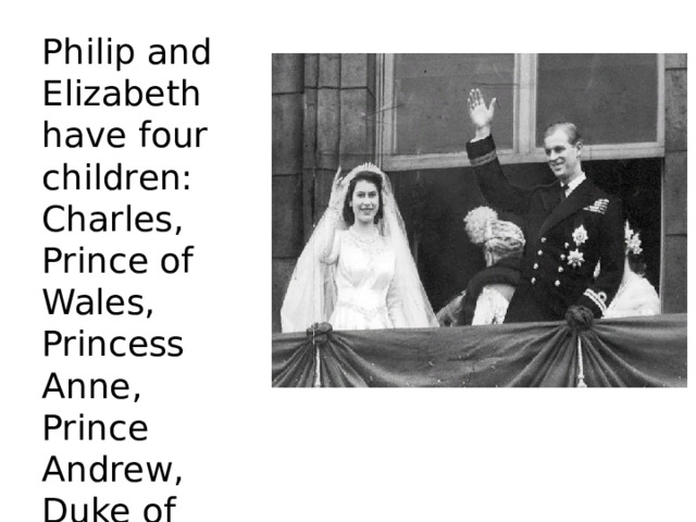 Philip and Elizabeth have four children: Charles, Prince of Wales, Princess Anne, Prince Andrew, Duke of York, and Prince Edward, Earl of Wessex. 
