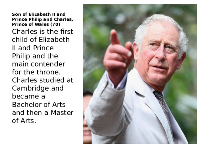 Son of Elizabeth II and Prince Philip and Charles, Prince of Wales (70) Charles is the first child of Elizabeth II and Prince Philip and the main contender for the throne. Charles studied at Cambridge and became a Bachelor of Arts and then a Master of Arts. 