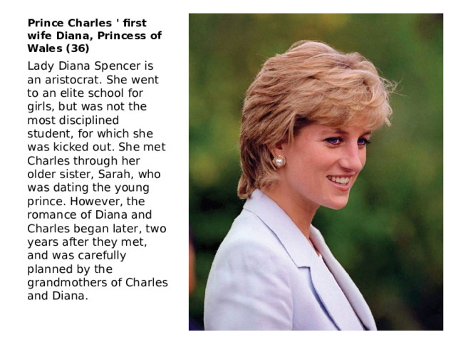 Prince Charles ' first wife Diana, Princess of Wales (36) Lady Diana Spencer is an aristocrat. She went to an elite school for girls, but was not the most disciplined student, for which she was kicked out. She met Charles through her older sister, Sarah, who was dating the young prince. However, the romance of Diana and Charles began later, two years after they met, and was carefully planned by the grandmothers of Charles and Diana. 
