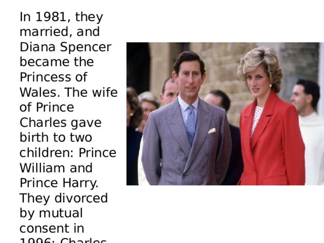 In 1981, they married, and Diana Spencer became the Princess of Wales. The wife of Prince Charles gave birth to two children: Prince William and Prince Harry. They divorced by mutual consent in 1996: Charles was having an affair with Camilla. 