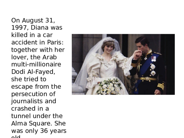 On August 31, 1997, Diana was killed in a car accident in Paris: together with her lover, the Arab multi-millionaire Dodi Al-Fayed, she tried to escape from the persecution of journalists and crashed in a tunnel under the Alma Square. She was only 36 years old. 