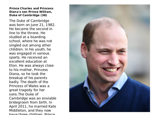 Prince Charles and Princess Diana's son Prince William, Duke of Cambridge (36) The Duke of Cambridge was born on June 21, 1982. He became the second in line to the throne. He studied at a boarding school, where he was not singled out among other children. In his youth, he was engaged in various sports. He received an excellent education at Eton. He was always close to his mother, Princess Diana, so he took the breakup of his parents badly. The death of the Princess of Wales was a great tragedy for her sons.The Duke of Cambridge was an enviable bridegroom from birth. In April 2011, he married Kate Middleton, and they now have three children: Prince George (5), Princess Charlotte (3) and Prince Louis (10 months). 