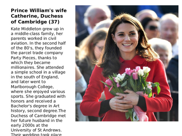 Prince William's wife Catherine, Duchess of Cambridge (37) Kate Middleton grew up in a middle-class family, her parents worked in civil aviation. In the second half of the 80's, they founded the parcel trade company Party Pieces, thanks to which they became millionaires. She attended a simple school in a village in the south of England, and later went to Marlborough College, where she enjoyed various sports. She graduated with honors and received a Bachelor's degree in Art history, second degree.The Duchess of Cambridge met her future husband in the early 2000s at the University of St Andrews. Their wedding took place on April 29, 2011: Kate chose an Alexander McQueen dress. 