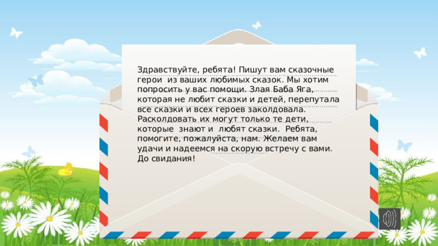 Здравствуйте, ребята! Пишут вам сказочные герои из ваших любимых сказок. Мы хотим попросить у вас помощи. Злая Баба Яга, которая не любит сказки и детей, перепутала все сказки и всех героев заколдовала. Расколдовать их могут только те дети, которые знают и любят сказки. Ребята, помогите, пожалуйста, нам. Желаем вам удачи и надеемся на скорую встречу с вами. До свидания! 