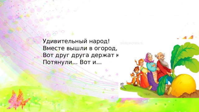 Удивительный народ! Вместе вышли в огород, Вот друг друга держат крепко, Потянули… Вот и… 