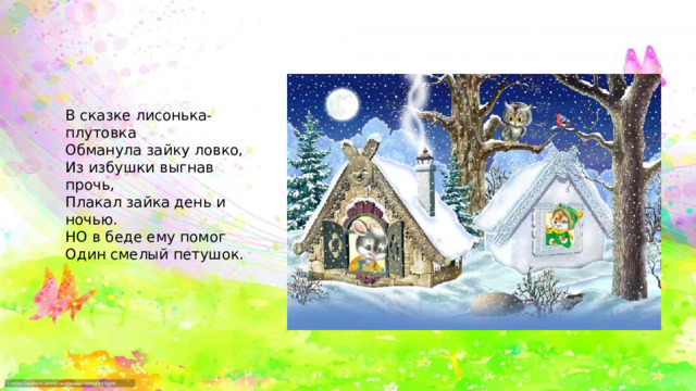 В сказке лисонька-плутовка Обманула зайку ловко, Из избушки выгнав прочь, Плакал зайка день и ночью. НО в беде ему помог Один смелый петушок. 