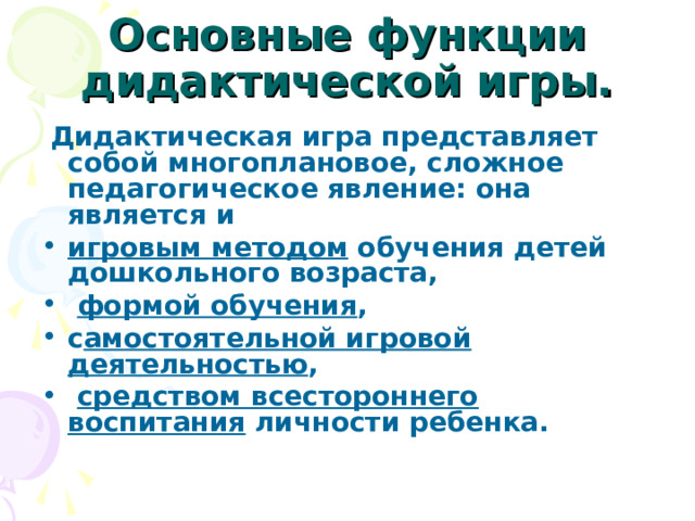 Основные функции дидактической игры.  Дидактическая игра представляет собой многоплановое, сложное педагогическое явление: она является и игровым методом обучения детей дошкольного возраста,  формой обучения , с амостоятельной игровой деятельностью ,  средством всестороннего воспитания личности ребенка. 