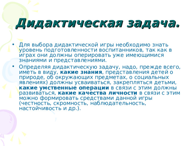 Дидактическая задача. Для выбора дидактической игры необходимо знать уровень подготовленности воспитанников, так как в играх они должны оперировать уже имеющимися знаниями и представлениями. Определяя дидактическую задачу, надо, прежде всего, иметь в виду, какие знания , представления детей о природе, об окружающих предметах, о социальных явлениях) должны усваиваться, закрепляться детьми, какие умственные операции в связи с этим должны развиваться, какие качества личности в связи с этим можно формировать средствами данной игры (честность, скромность, наблюдательность, настойчивость и др.). 