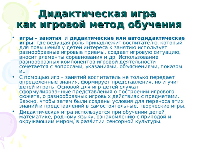 Дидактическая игра  как игровой метод обучения игры – занятия и дидактические или автодидактические игры , где ведущая роль принадлежит воспитателю, который для повышения у детей интереса к занятию использует разнообразные игровые приемы, создает игровую ситуацию, вносит элементы соревнования и др. Использование разнообразных компонентов игровой деятельности сочетается с вопросами, указаниями, объяснениями, показом и.. С помощью игр – занятий воспитатель не только передает определенные знания, формирует представления, но и учит детей играть. Основой для игр детей служат сформулированные представления о построении игрового сюжета, о разнообразных игровых действиях с предметами. Важно, чтобы затем были созданы условия для переноса этих знаний и представлений в самостоятельные, творческие игры. Дидактическая игра используется при обучении детей математике, родному языку, ознакомлению с природой и окружающим миром, в развитии сенсорной культуры. 