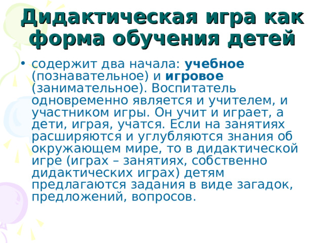 Дидактическая игра как форма обучения детей содержит два начала: учебное (познавательное) и игровое (занимательное). Воспитатель одновременно является и учителем, и участником игры. Он учит и играет, а дети, играя, учатся. Если на занятиях расширяются и углубляются знания об окружающем мире, то в дидактической игре (играх – занятиях, собственно дидактических играх) детям предлагаются задания в виде загадок, предложений, вопросов. 