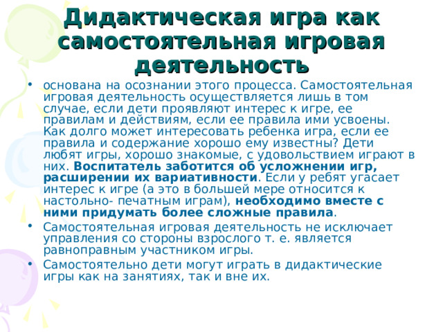 Дидактическая игра как самостоятельная игровая деятельность основана на осознании этого процесса. Самостоятельная игровая деятельность осуществляется лишь в том случае, если дети проявляют интерес к игре, ее правилам и действиям, если ее правила ими усвоены. Как долго может интересовать ребенка игра, если ее правила и содержание хорошо ему известны? Дети любят игры, хорошо знакомые, с удовольствием играют в них. Воспитатель заботится об усложнении игр, расширении их вариативности . Если у ребят угасает интерес к игре (а это в большей мере относится к настольно- печатным играм), необходимо вместе с ними придумать более сложные правила . Самостоятельная игровая деятельность не исключает управления со стороны взрослого т. е. является равноправным участником игры. Самостоятельно дети могут играть в дидактические игры как на занятиях, так и вне их. 