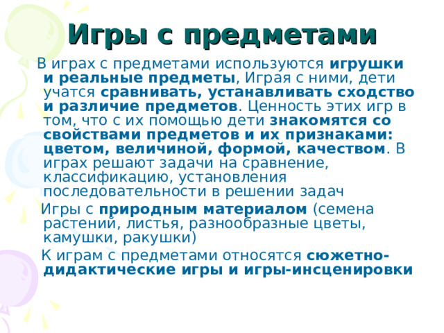 Игры с предметами  В играх с предметами используются игрушки и реальные предметы , Играя с ними, дети учатся сравнивать, устанавливать сходство и различие предметов . Ценность этих игр в том, что с их помощью дети знакомятся со свойствами предметов и их признаками: цветом, величиной, формой, качеством . В играх решают задачи на сравнение, классификацию, установления последовательности в решении задач  Игры с природным материалом (семена растений, листья, разнообразные цветы, камушки, ракушки)  К играм с предметами относятся сюжетно-дидактические игры и игры-инсценировки  