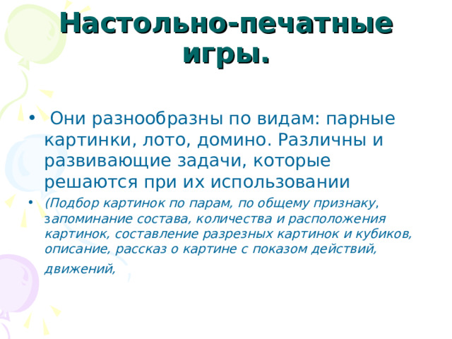 Настольно-печатные игры.  Они разнообразны по видам: парные картинки, лото, домино. Различны и развивающие задачи, которые решаются при их использовании (Подбор картинок по парам, по общему признаку , з апоминание состава, количества и расположения картинок, составление разрезных картинок и кубиков, описание, рассказ о картине с показом действий, движений,   