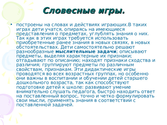 Словесные игры.   построены на словах и действиях играющих.В таких играх дети учатся, опираясь на имеющиеся представления о предметах, углублять знания о них. Так как в этих играх требуется использовать приобретенные ранее знания в новых связях, в новых обстоятельствах. Дети самостоятельно решают разнообразные мыслительные задачи ; описывают предметы, выделяя характерные их признаки; отгадывают по описанию; находят признаки сходства и различия; группируют предметы по различным свойствам, признакам. Эти дидактические игры проводятся во всех возрастных группах, но особенно они важны в воспитании и обучении детей старшего дошкольного возраста, так как способствуют подготовке детей к школе: развивают умение внимательно слушать педагога, быстро находить ответ на поставленный вопрос, точно и четко формулировать свои мысли, применять знания в соответствии с поставленной задачей. 