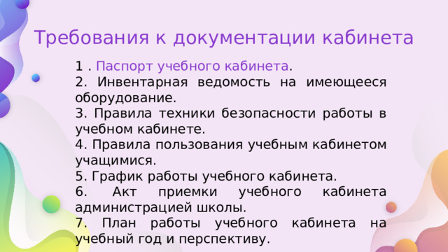 Требования к документации кабинета 1 . Паспорт учебного кабинета . 2. Инвентарная ведомость на имеющееся оборудование. 3. Правила техники безопасности работы в учебном кабинете. 4. Правила пользования учебным кабинетом учащимися. 5. График работы учебного кабинета. 6.  Акт приемки учебного кабинета администрацией школы. 7. План работы учебного кабинета на учебный год и перспективу. 