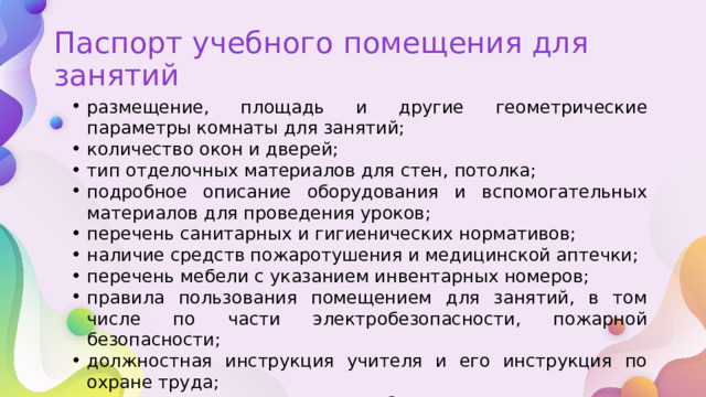 Паспорт учебного помещения для занятий размещение, площадь и другие геометрические параметры комнаты для занятий; количество окон и дверей; тип отделочных материалов для стен, потолка; подробное описание оборудования и вспомогательных материалов для проведения уроков; перечень санитарных и гигиенических нормативов; наличие средств пожаротушения и медицинской аптечки; перечень мебели с указанием инвентарных номеров; правила пользования помещением для занятий, в том числе по части электробезопасности, пожарной безопасности; должностная инструкция учителя и его инструкция по охране труда; описание комплектации учебными и методическими материалами. 