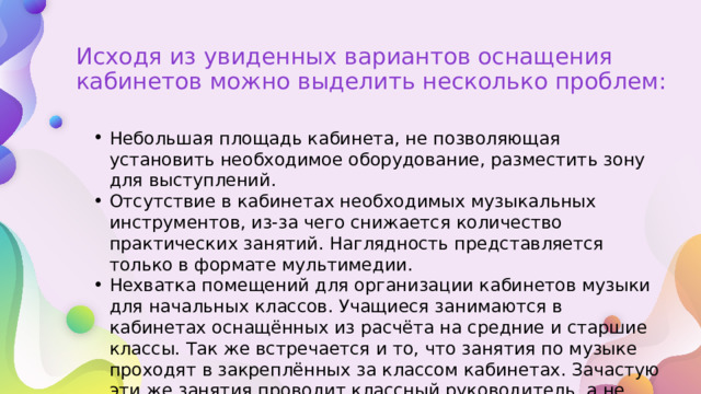 Исходя из увиденных вариантов оснащения кабинетов можно выделить несколько проблем: Небольшая площадь кабинета, не позволяющая установить необходимое оборудование, разместить зону для выступлений. Отсутствие в кабинетах необходимых музыкальных инструментов, из-за чего снижается количество практических занятий. Наглядность представляется только в формате мультимедии. Нехватка помещений для организации кабинетов музыки для начальных классов. Учащиеся занимаются в кабинетах оснащённых из расчёта на средние и старшие классы. Так же встречается и то, что занятия по музыке проходят в закреплённых за классом кабинетах. Зачастую эти же занятия проводит классный руководитель, а не специалист в этой области. 