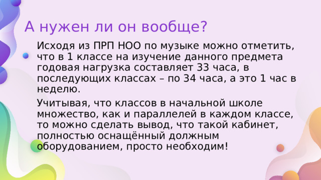 А нужен ли он вообще? Исходя из ПРП НОО по музыке можно отметить, что в 1 классе на изучение данного предмета годовая нагрузка составляет 33 часа, в последующих классах – по 34 часа, а это 1 час в неделю. Учитывая, что классов в начальной школе множество, как и параллелей в каждом классе, то можно сделать вывод, что такой кабинет, полностью оснащённый должным оборудованием, просто необходим! 