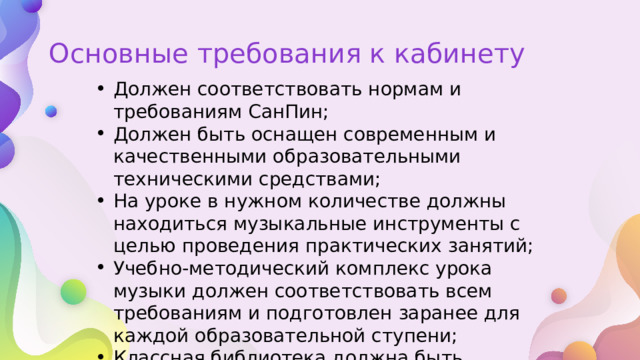 Основные требования к кабинету Должен соответствовать нормам и требованиям СанПин; Должен быть оснащен современным и качественными образовательными техническими средствами; На уроке в нужном количестве должны находиться музыкальные инструменты с целью проведения практических занятий; Учебно-методический комплекс урока музыки должен соответствовать всем требованиям и подготовлен заранее для каждой образовательной ступени; Классная библиотека должна быть укомплектована соответствующей нотной и музыкальной литературой, а также необходимыми сегодня аудио- и видеоматериалами. 