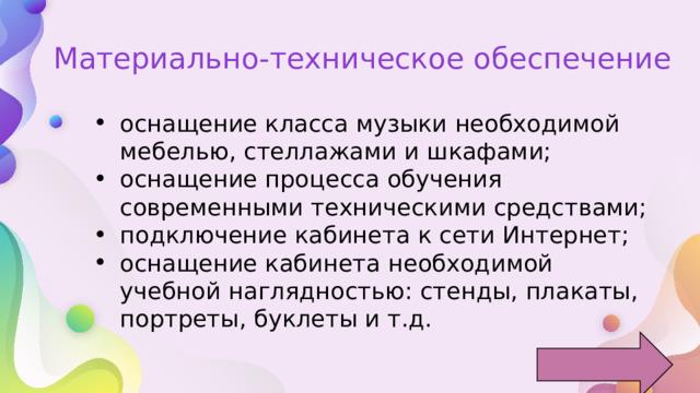 Материально-техническое обеспечение оснащение класса музыки необходимой мебелью, стеллажами и шкафами; оснащение процесса обучения современными техническими средствами; подключение кабинета к сети Интернет; оснащение кабинета необходимой учебной наглядностью: стенды, плакаты, портреты, буклеты и т.д. 