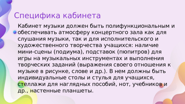 Специфика кабинета Кабинет музыки должен быть полифункциональным и обеспечивать атмосферу концертного зала как для слушания музыки, так и для исполнительского и художественного творчества учащихся: наличие мини-сцены (подиума), подставок (пюпитров) для игры на музыкальных инструментах и выполнения творческих заданий (выражения своего отношения к музыке в рисунке, слове и др.). В нем должны быть индивидуальные столы и стулья для учащихся, стеллажи для наглядных пособий, нот, учебников и др., настенные планшеты. 